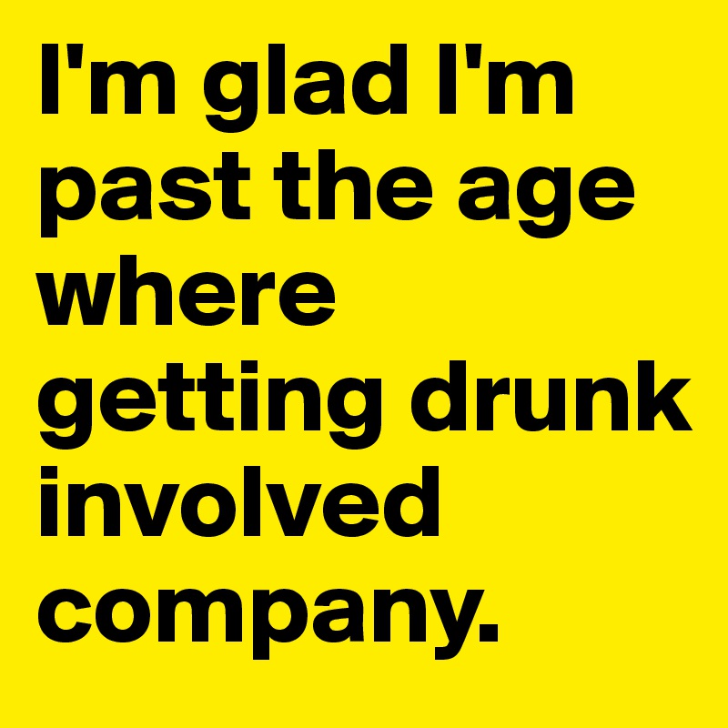 I'm glad I'm past the age where getting drunk involved company.