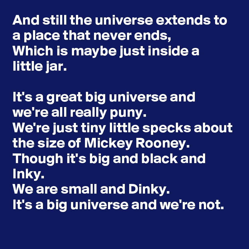 And still the universe extends to a place that never ends, 
Which is maybe just inside a little jar.

It's a great big universe and we're all really puny.
We're just tiny little specks about the size of Mickey Rooney.
Though it's big and black and Inky.
We are small and Dinky.
It's a big universe and we're not.
