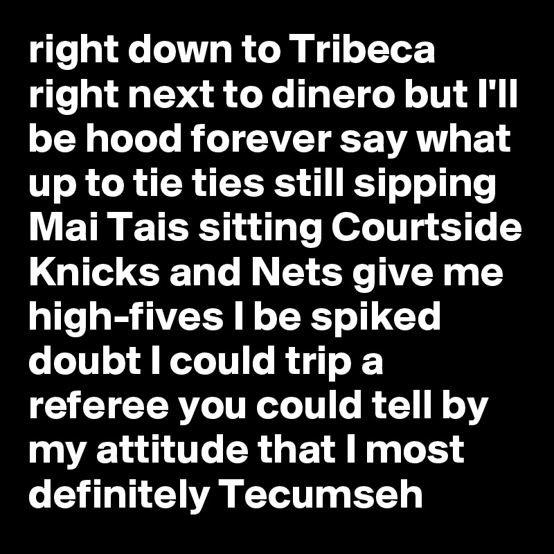 right down to Tribeca right next to dinero but I'll be hood forever say what up to tie ties still sipping Mai Tais sitting Courtside Knicks and Nets give me high-fives I be spiked doubt I could trip a referee you could tell by my attitude that I most definitely Tecumseh
