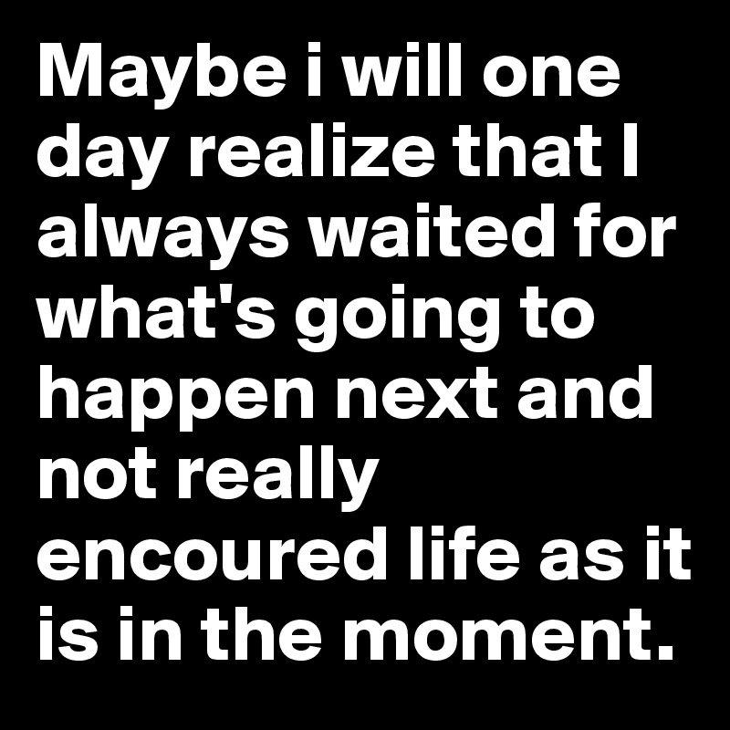 Maybe i will one day realize that I always waited for what's going to happen next and not really encoured life as it is in the moment. 