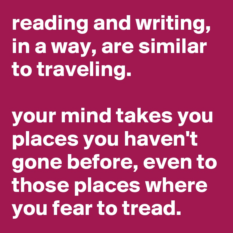 reading and writing, in a way, are similar to traveling.

your mind takes you places you haven't gone before, even to those places where you fear to tread.