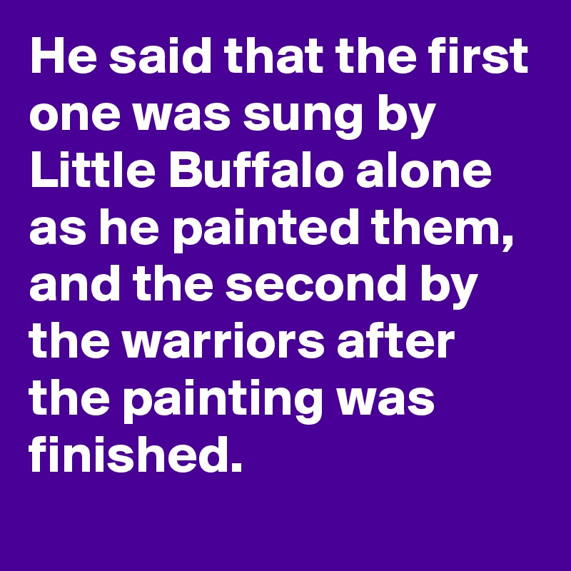 He said that the first one was sung by Little Buffalo alone as he painted them, and the second by the warriors after the painting was finished.