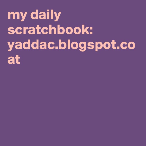 my daily scratchbook:
yaddac.blogspot.co at