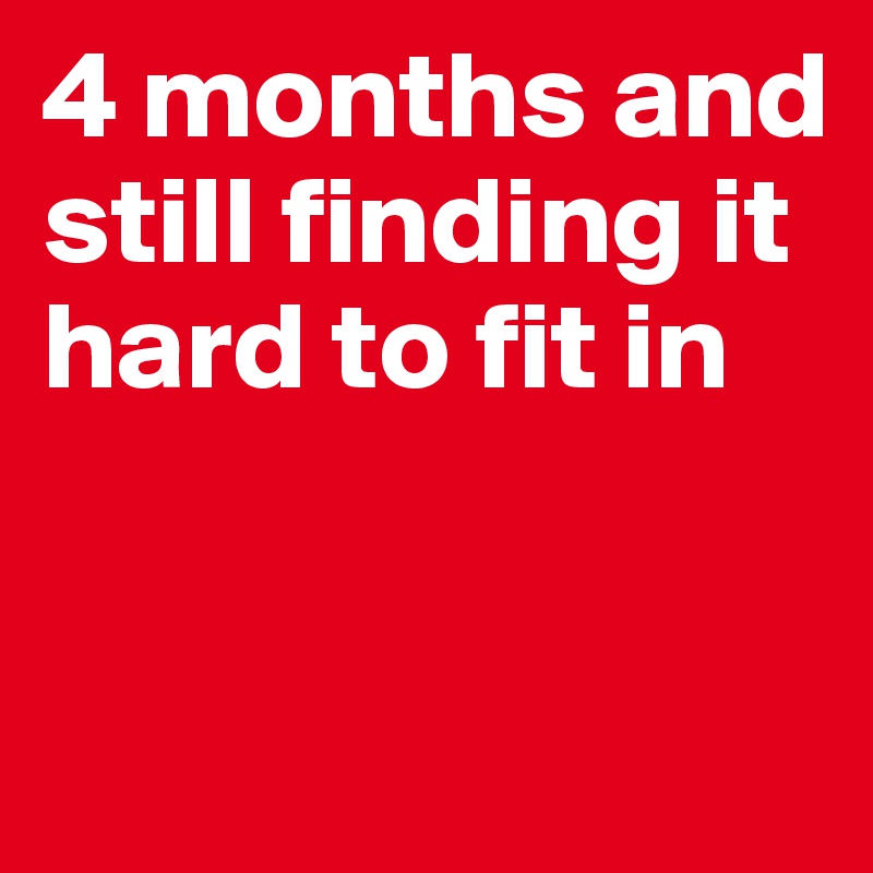 4 months and still finding it hard to fit in


