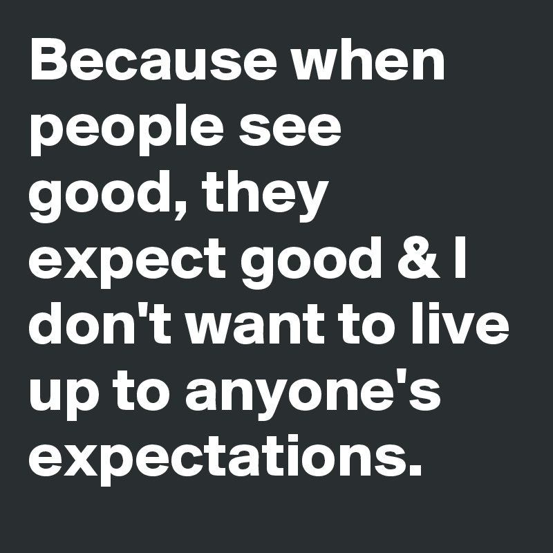 Because when people see good, they expect good & I don't want to live up to anyone's expectations. 