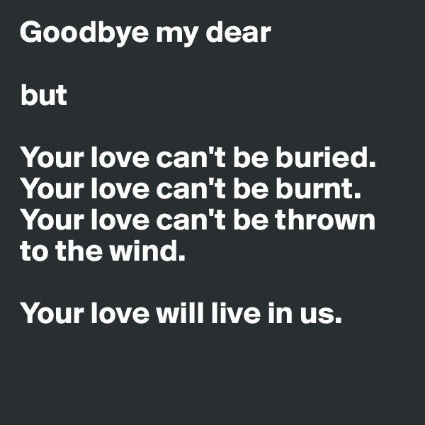 Goodbye my dear

but

Your love can't be buried.
Your love can't be burnt.
Your love can't be thrown to the wind.

Your love will live in us.

