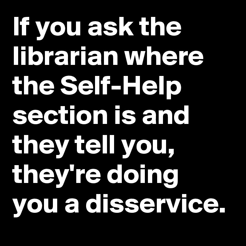 If you ask the librarian where the Self-Help section is and they tell you, they're doing you a disservice.