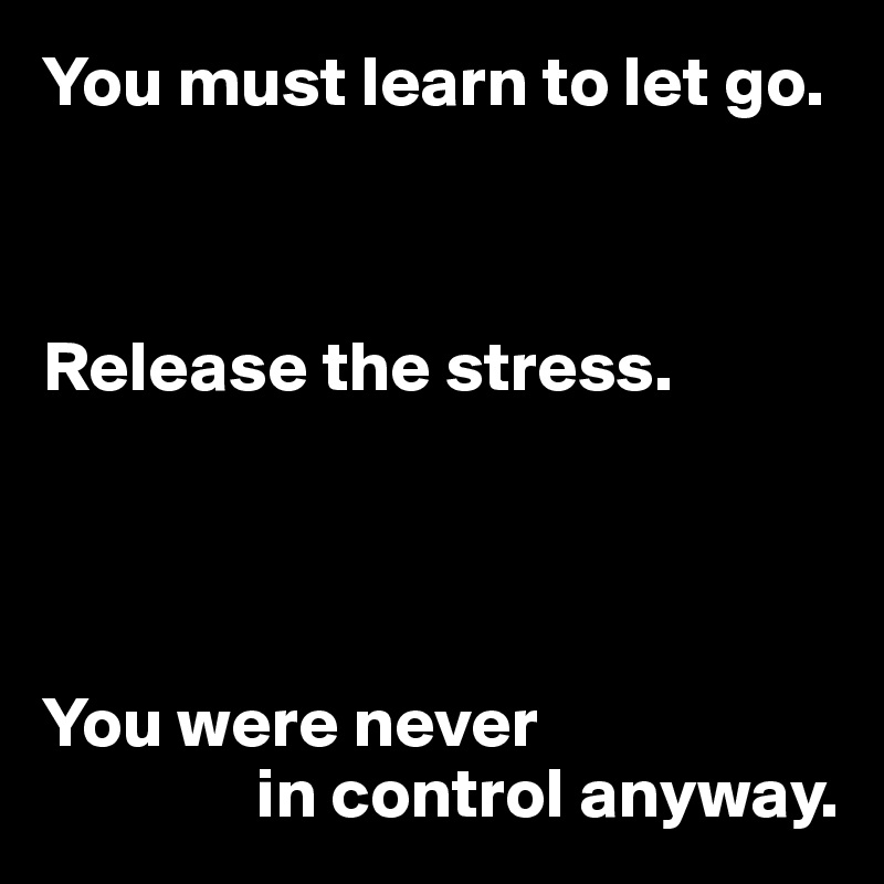 You must learn to let go. Release the stress. You were never in control
