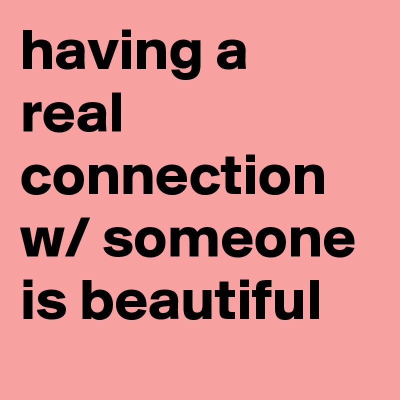 having a real connection w/ someone is beautiful