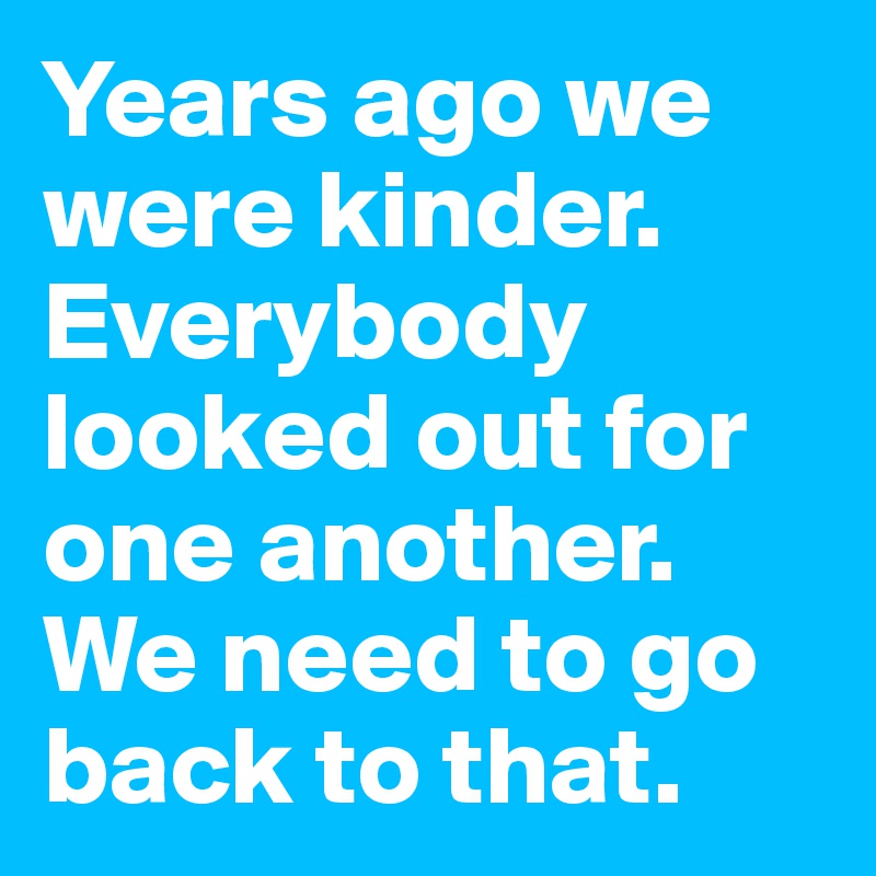 Years ago we were kinder. 
Everybody looked out for one another. 
We need to go back to that.
