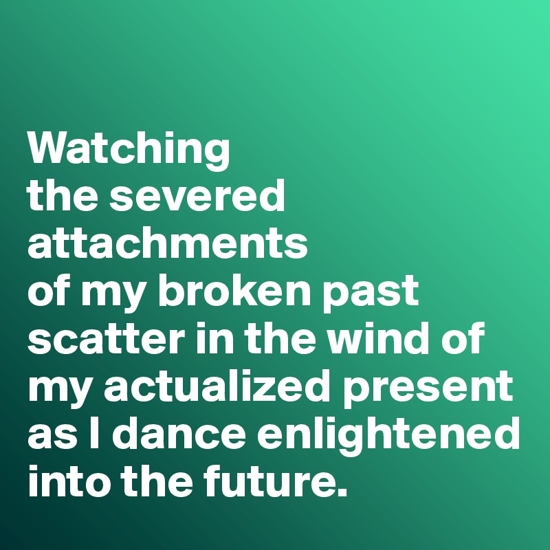 

Watching 
the severed attachments 
of my broken past scatter in the wind of my actualized present as I dance enlightened into the future.