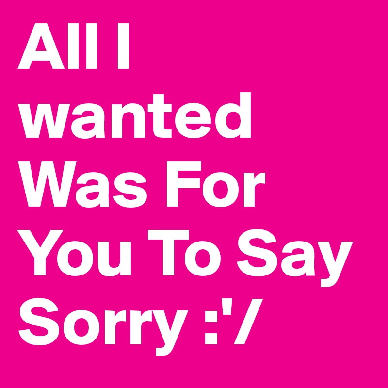 All I wanted Was For You To Say Sorry :'/