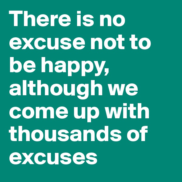There is no excuse not to be happy,
although we come up with thousands of excuses