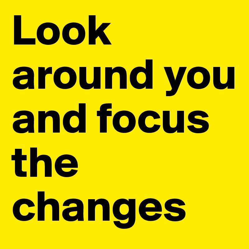 Look around you and focus the changes