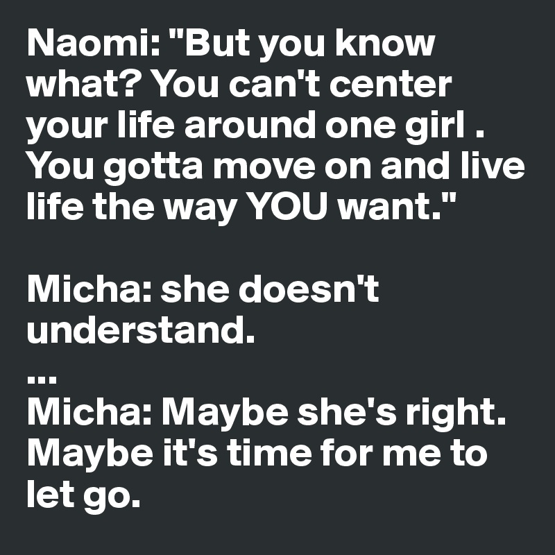 Naomi: "But you know what? You can't center your life around one girl . You gotta move on and live life the way YOU want." 

Micha: she doesn't understand. 
... 
Micha: Maybe she's right. Maybe it's time for me to let go. 