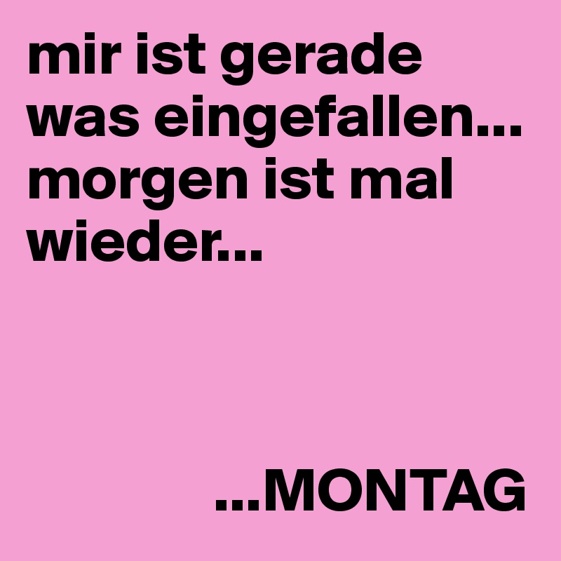 mir ist gerade was eingefallen... morgen ist mal wieder... 



               ...MONTAG