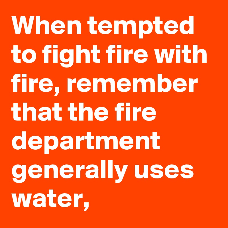 When tempted to fight fire with fire, remember that the fire department generally uses water,