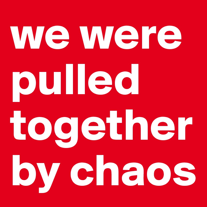 we were pulled together by chaos