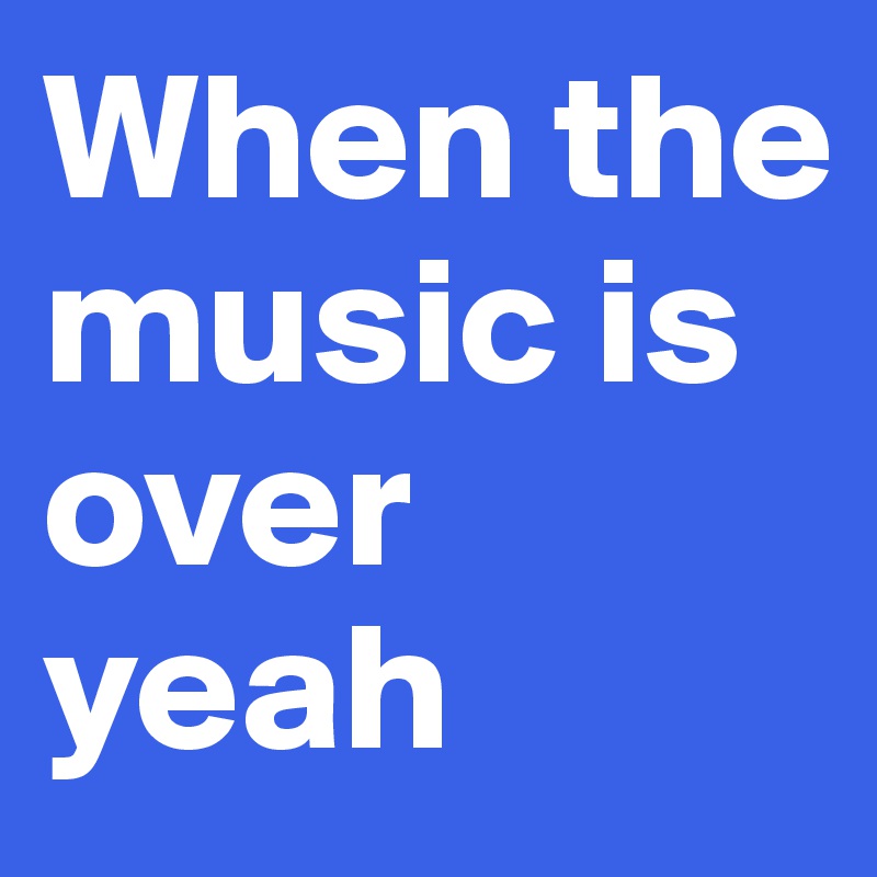 When the music is over yeah