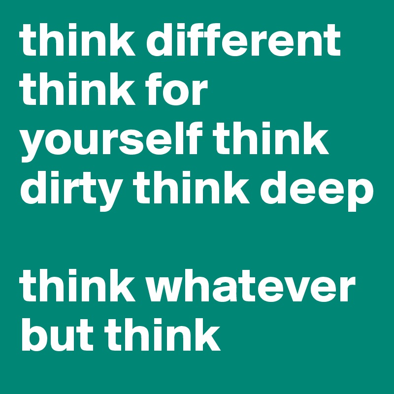 think different think for yourself think dirty think deep

think whatever
but think