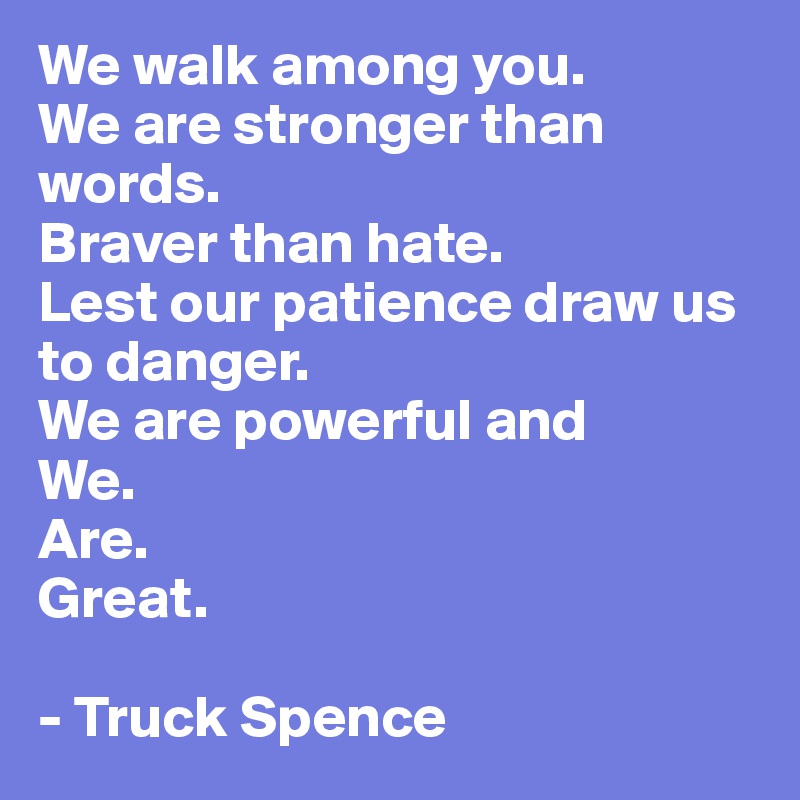 We walk among you. 
We are stronger than words. 
Braver than hate. 
Lest our patience draw us to danger. 
We are powerful and 
We. 
Are. 
Great.

- Truck Spence