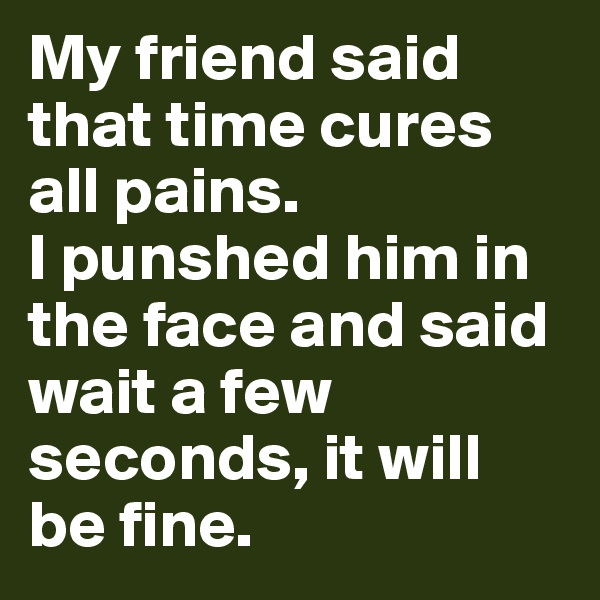 My friend said that time cures all pains.
I punshed him in the face and said wait a few seconds, it will be fine.