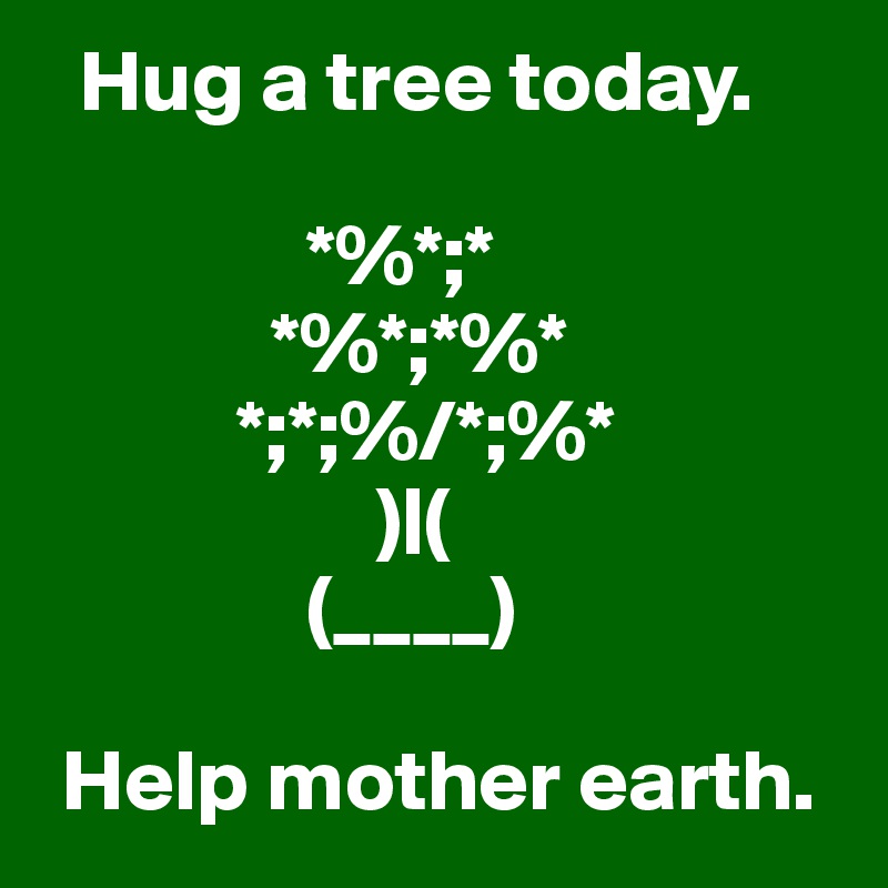   Hug a tree today.
  
               *%*;*      
             *%*;*%*
           *;*;%/*;%*
                   )|(
               (____)

 Help mother earth.