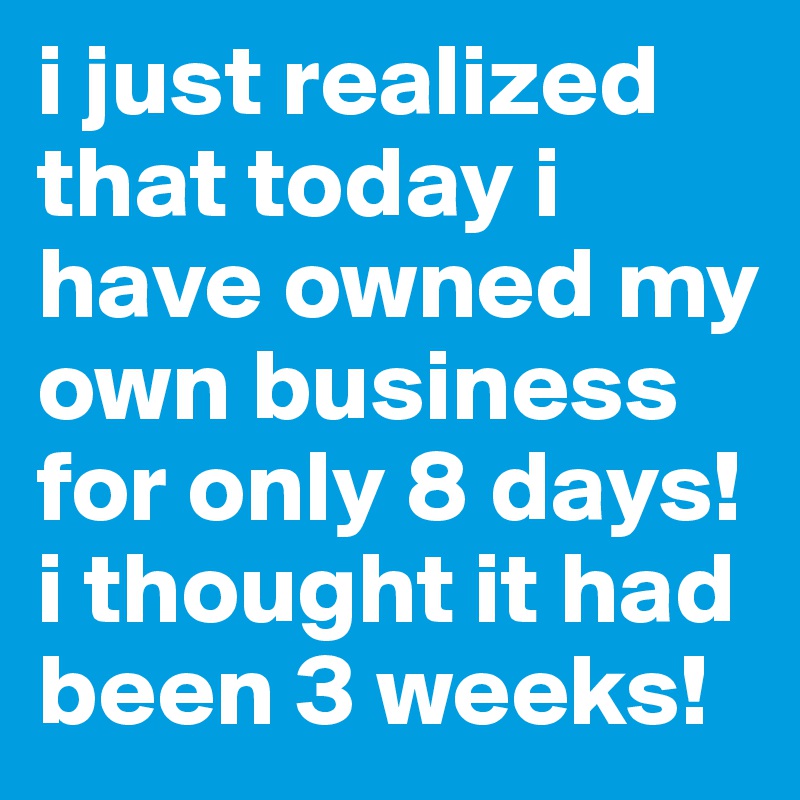i just realized that today i have owned my own business for only 8 days! i thought it had been 3 weeks!