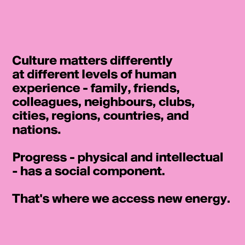 


Culture matters differently 
at different levels of human experience - family, friends, colleagues, neighbours, clubs, cities, regions, countries, and nations. 

Progress - physical and intellectual - has a social component. 

That's where we access new energy.