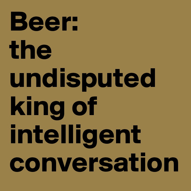 Beer:
the undisputed king of intelligent conversation