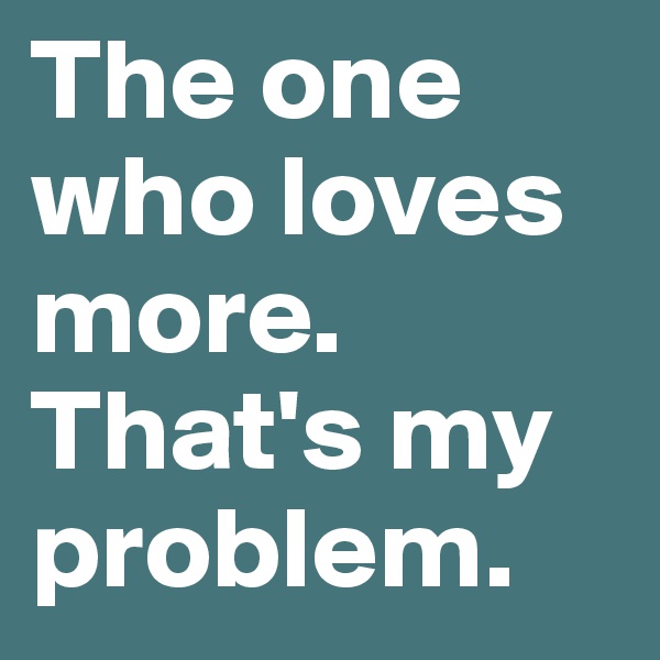 The one who loves more. That's my problem.