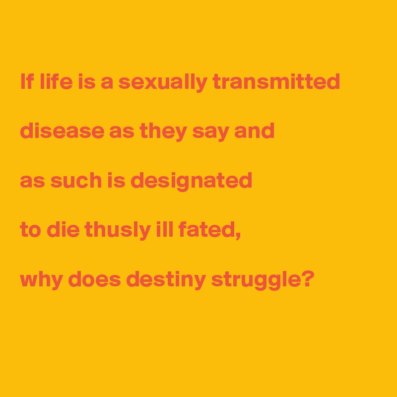 

If life is a sexually transmitted 

disease as they say and 

as such is designated 

to die thusly ill fated, 

why does destiny struggle?


