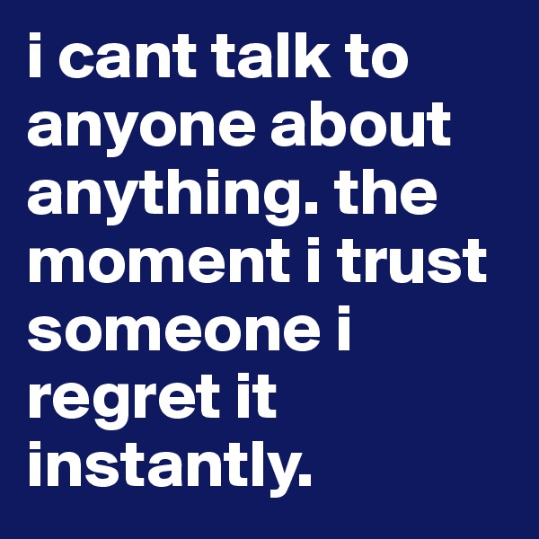 i cant talk to anyone about anything. the moment i trust someone i regret it instantly. 