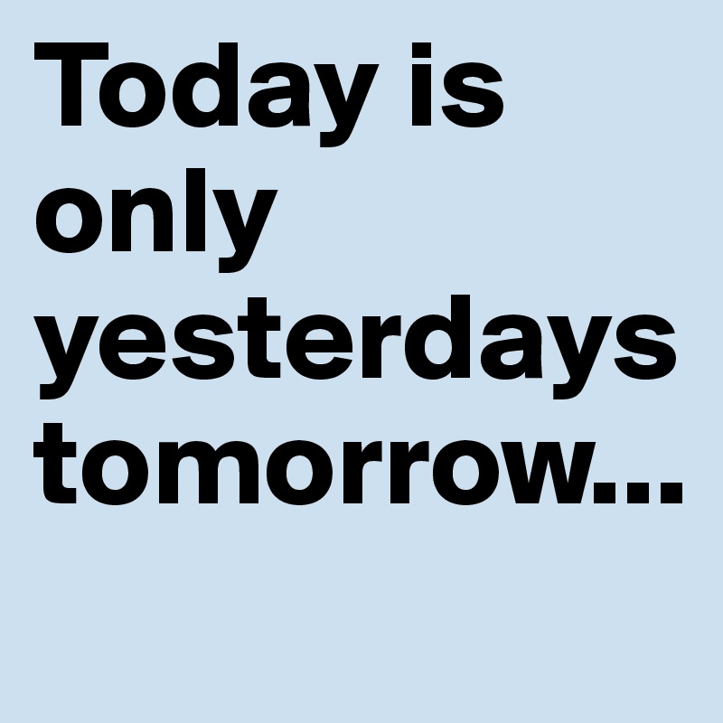 Today is only yesterdays tomorrow...
