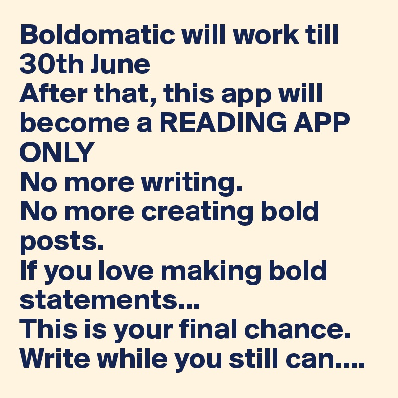 Boldomatic will work till 30th June
After that, this app will become a READING APP ONLY
No more writing.
No more creating bold posts.
If you love making bold statements...
This is your final chance.
Write while you still can....
