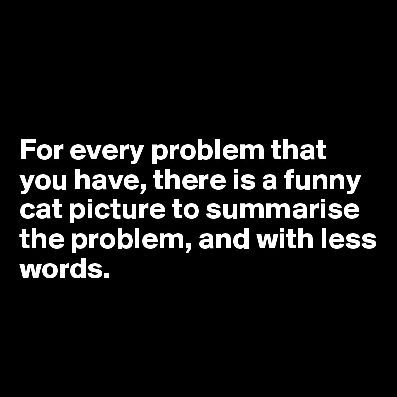 



For every problem that you have, there is a funny cat picture to summarise the problem, and with less 
words.

