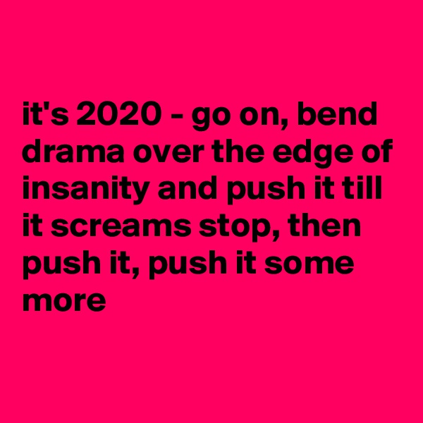 

it's 2020 - go on, bend drama over the edge of insanity and push it till it screams stop, then push it, push it some more
 
