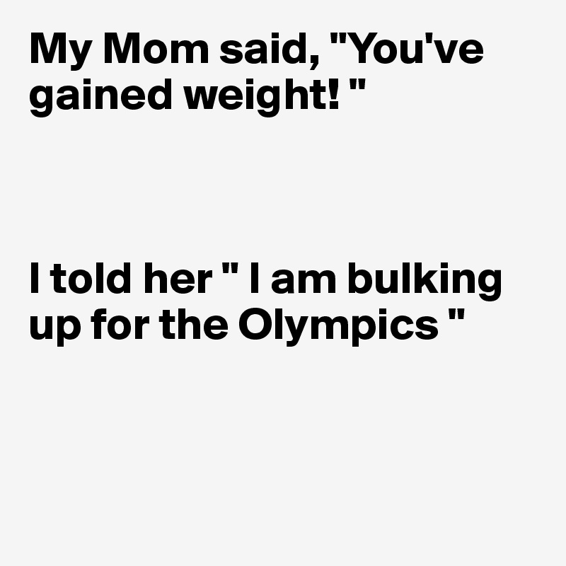 My Mom said, "You've gained weight! "



I told her " I am bulking up for the Olympics "



