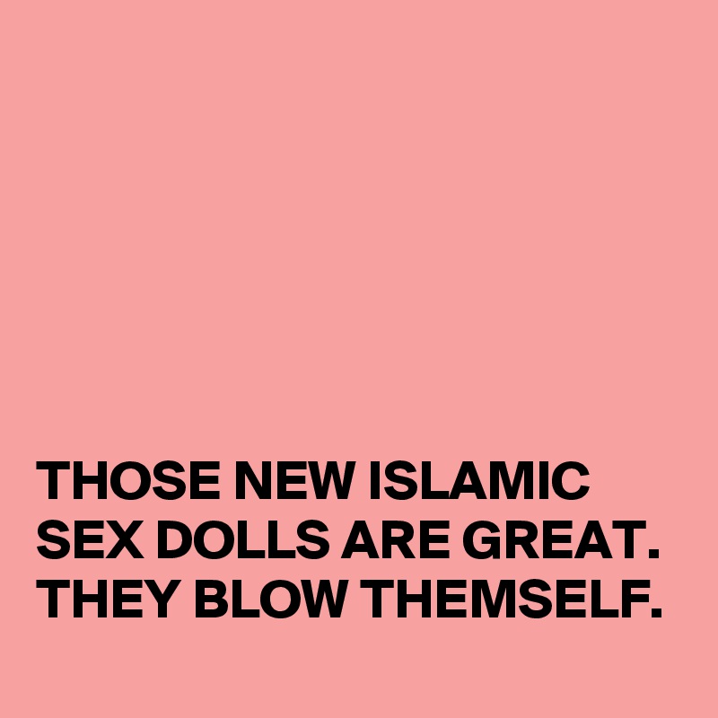 






THOSE NEW ISLAMIC 
SEX DOLLS ARE GREAT. 
THEY BLOW THEMSELF. 