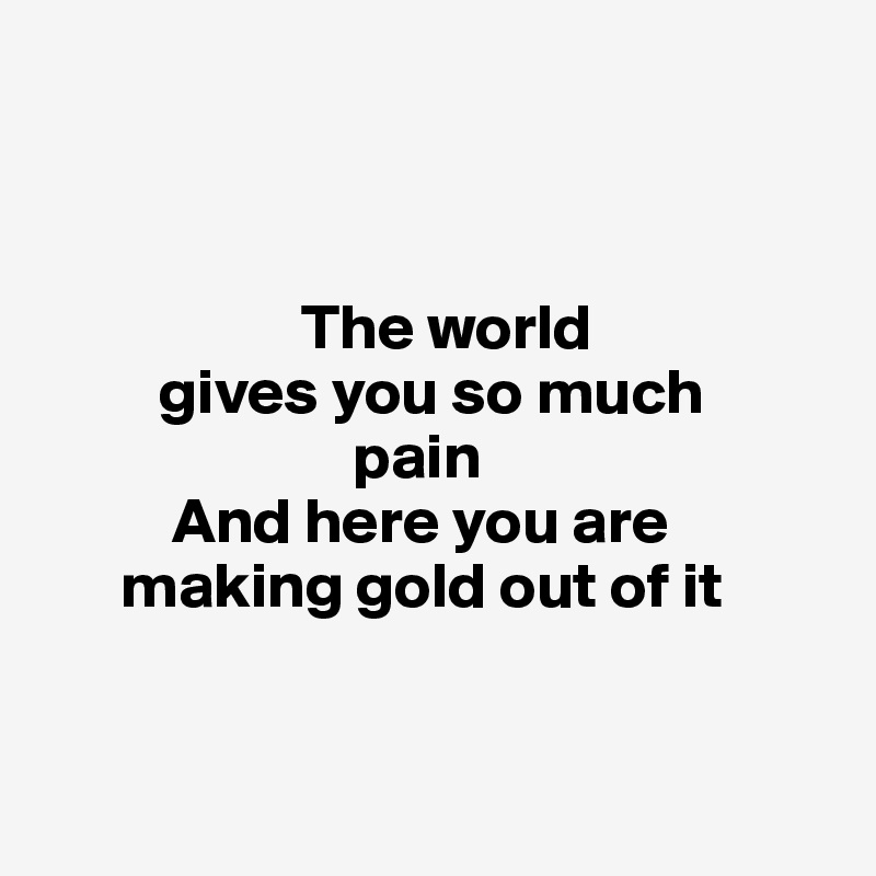 



                    The world 
         gives you so much 
                        pain
          And here you are 
      making gold out of it


