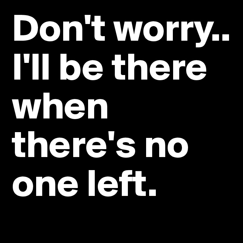 Don't worry.. 
I'll be there when there's no one left.