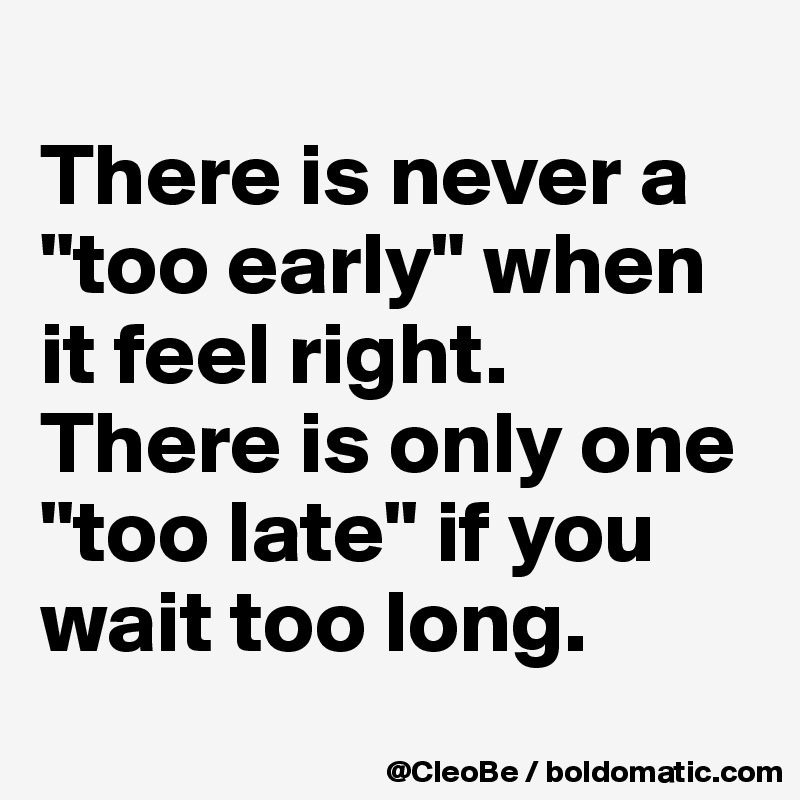 
There is never a "too early" when it feel right. 
There is only one "too late" if you wait too long.
