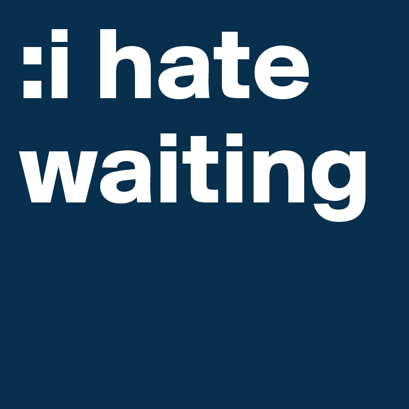 :i hate waiting 