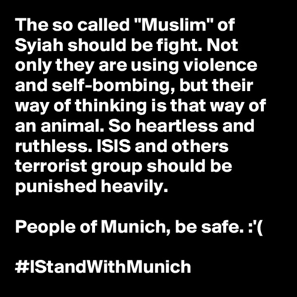 The so called "Muslim" of Syiah should be fight. Not only they are using violence and self-bombing, but their way of thinking is that way of an animal. So heartless and ruthless. ISIS and others terrorist group should be punished heavily.

People of Munich, be safe. :'(

#IStandWithMunich