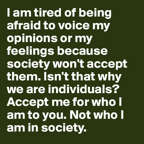 I am tired of being afraid to voice my opinions or my feelings because society won't accept them. Isn't that why we are individuals? Accept me for who I am to you. Not who I am in society. 
