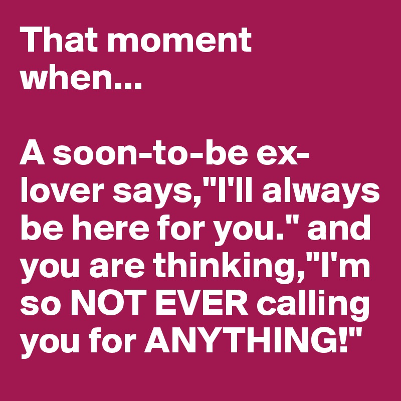 That moment when...

A soon-to-be ex-lover says,"I'll always be here for you." and you are thinking,"I'm so NOT EVER calling you for ANYTHING!"