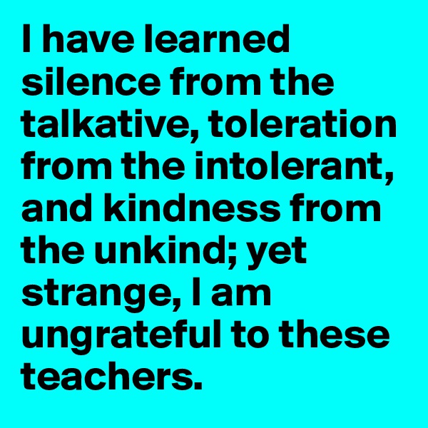 I have learned silence from the talkative, toleration from the intolerant, and kindness from the unkind; yet strange, I am ungrateful to these teachers.