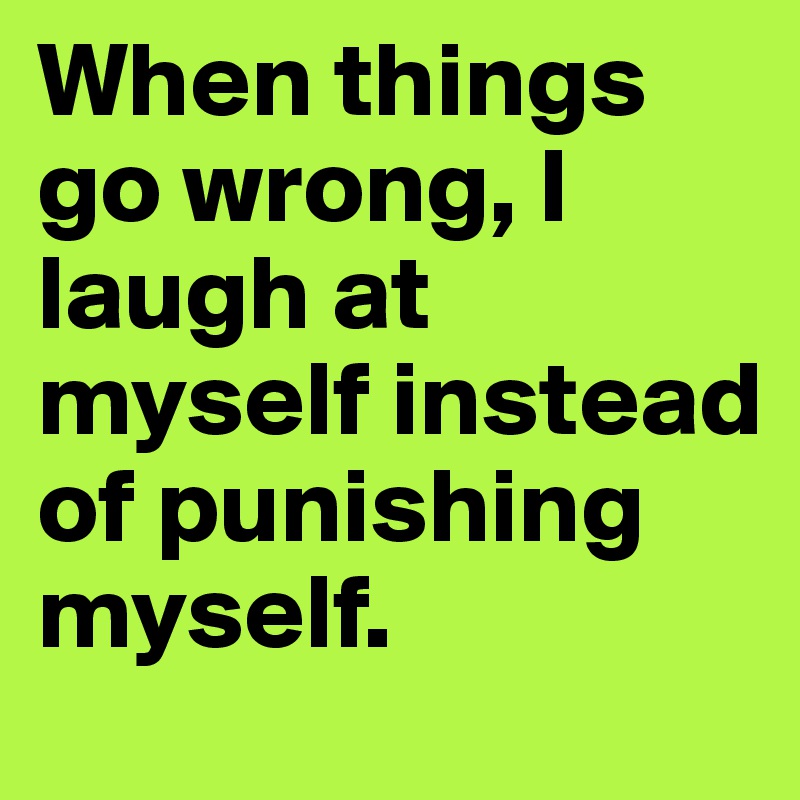 When things go wrong, I laugh at myself instead of punishing myself.