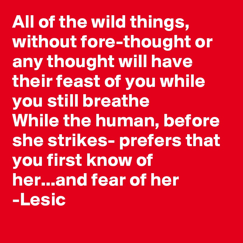 All of the wild things, without fore-thought or any thought will have their feast of you while you still breathe
While the human, before she strikes- prefers that you first know of her...and fear of her
-Lesic
    