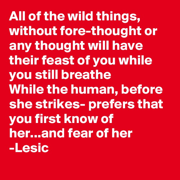 All of the wild things, without fore-thought or any thought will have their feast of you while you still breathe
While the human, before she strikes- prefers that you first know of her...and fear of her
-Lesic
    